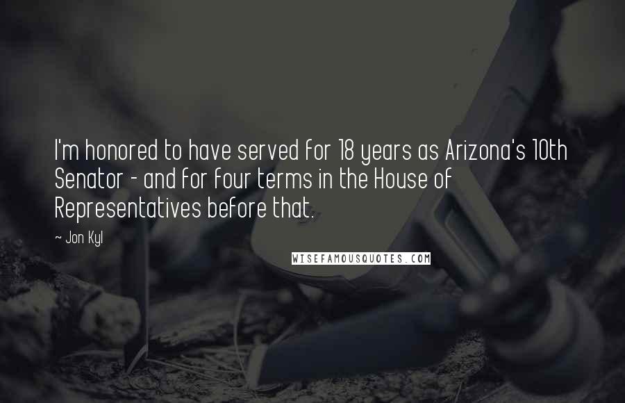 Jon Kyl Quotes: I'm honored to have served for 18 years as Arizona's 10th Senator - and for four terms in the House of Representatives before that.