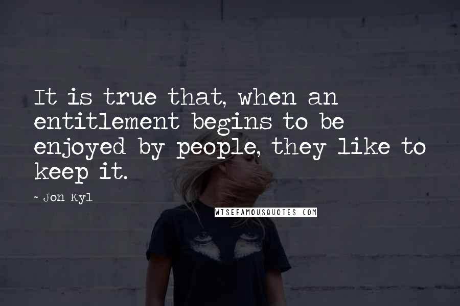 Jon Kyl Quotes: It is true that, when an entitlement begins to be enjoyed by people, they like to keep it.