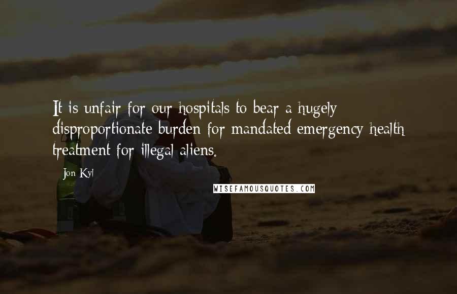 Jon Kyl Quotes: It is unfair for our hospitals to bear a hugely disproportionate burden for mandated emergency health treatment for illegal aliens.
