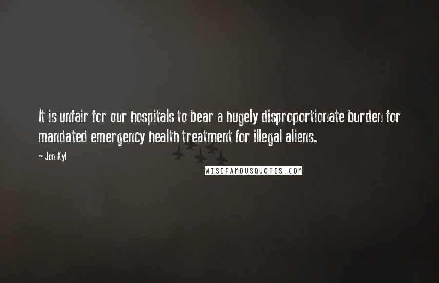 Jon Kyl Quotes: It is unfair for our hospitals to bear a hugely disproportionate burden for mandated emergency health treatment for illegal aliens.