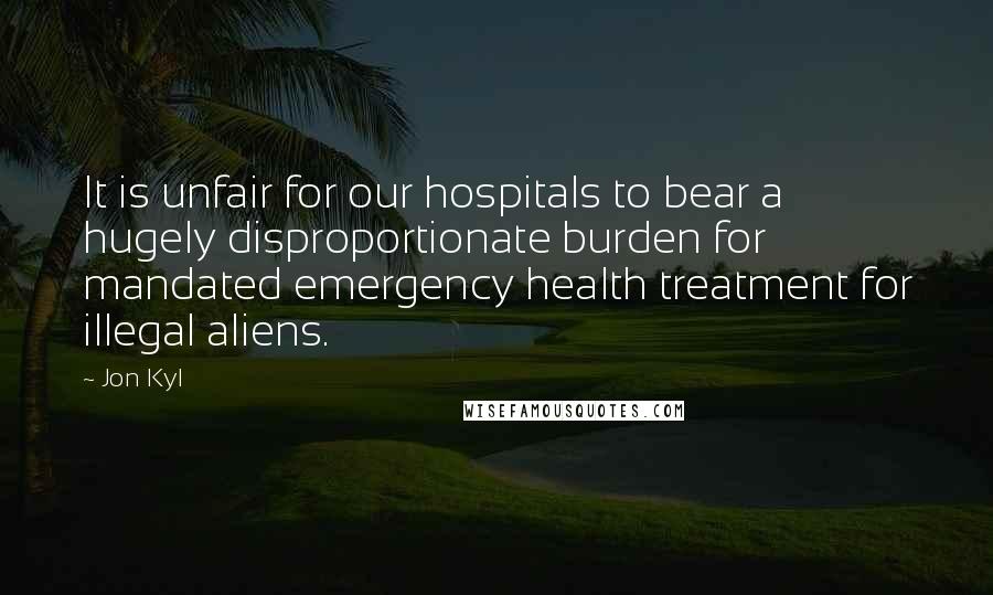 Jon Kyl Quotes: It is unfair for our hospitals to bear a hugely disproportionate burden for mandated emergency health treatment for illegal aliens.