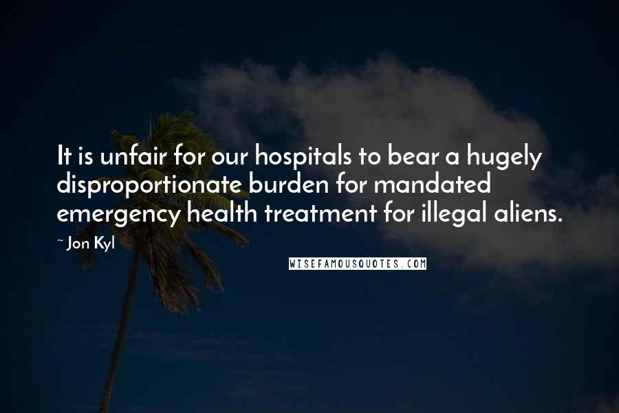 Jon Kyl Quotes: It is unfair for our hospitals to bear a hugely disproportionate burden for mandated emergency health treatment for illegal aliens.