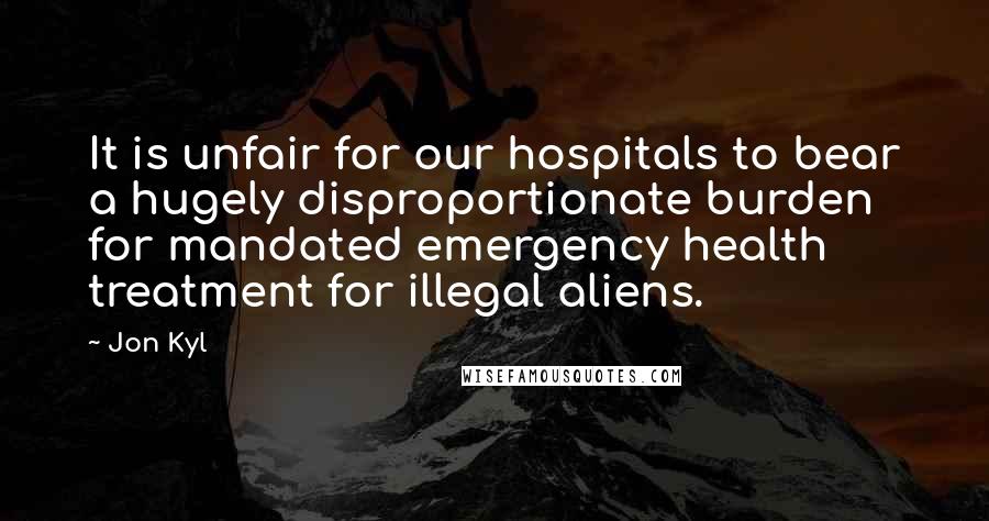 Jon Kyl Quotes: It is unfair for our hospitals to bear a hugely disproportionate burden for mandated emergency health treatment for illegal aliens.