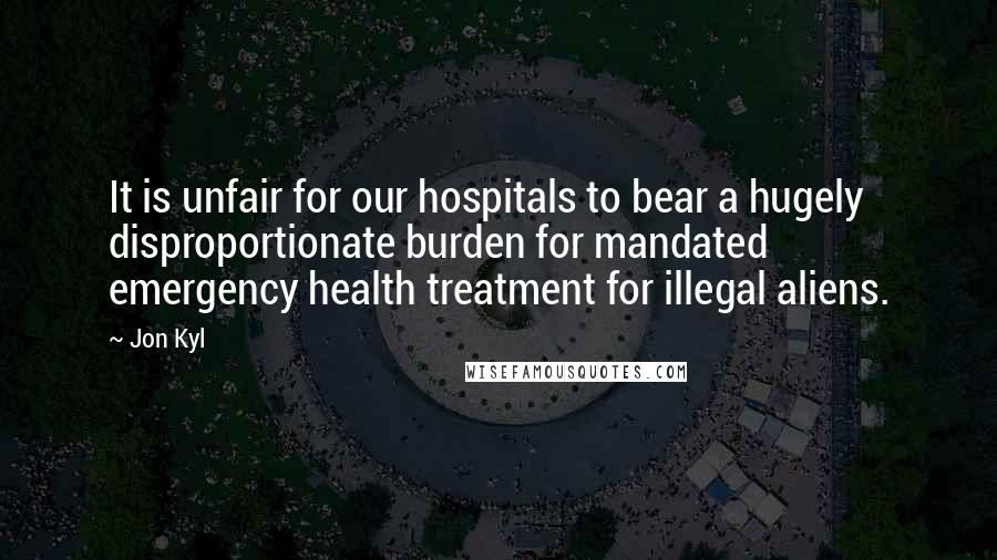 Jon Kyl Quotes: It is unfair for our hospitals to bear a hugely disproportionate burden for mandated emergency health treatment for illegal aliens.