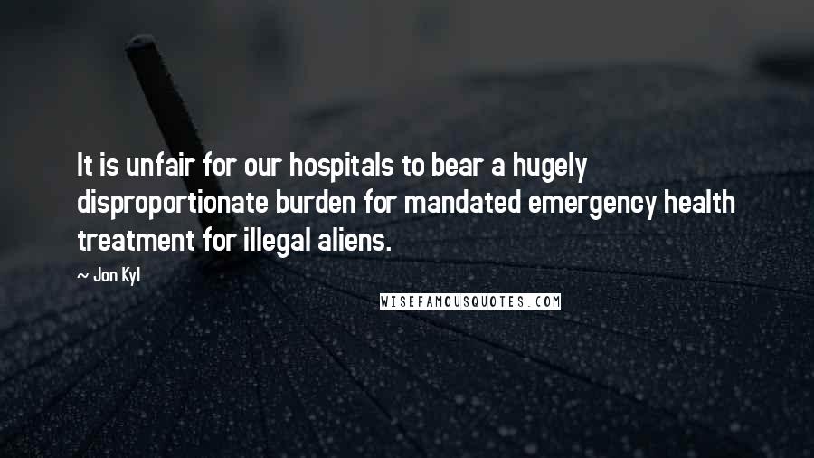 Jon Kyl Quotes: It is unfair for our hospitals to bear a hugely disproportionate burden for mandated emergency health treatment for illegal aliens.