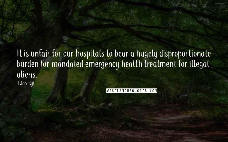Jon Kyl Quotes: It is unfair for our hospitals to bear a hugely disproportionate burden for mandated emergency health treatment for illegal aliens.