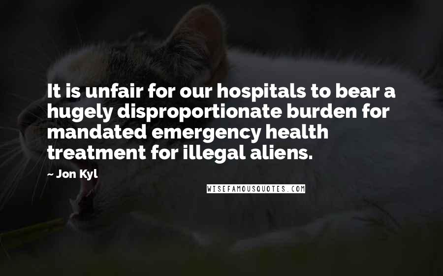 Jon Kyl Quotes: It is unfair for our hospitals to bear a hugely disproportionate burden for mandated emergency health treatment for illegal aliens.