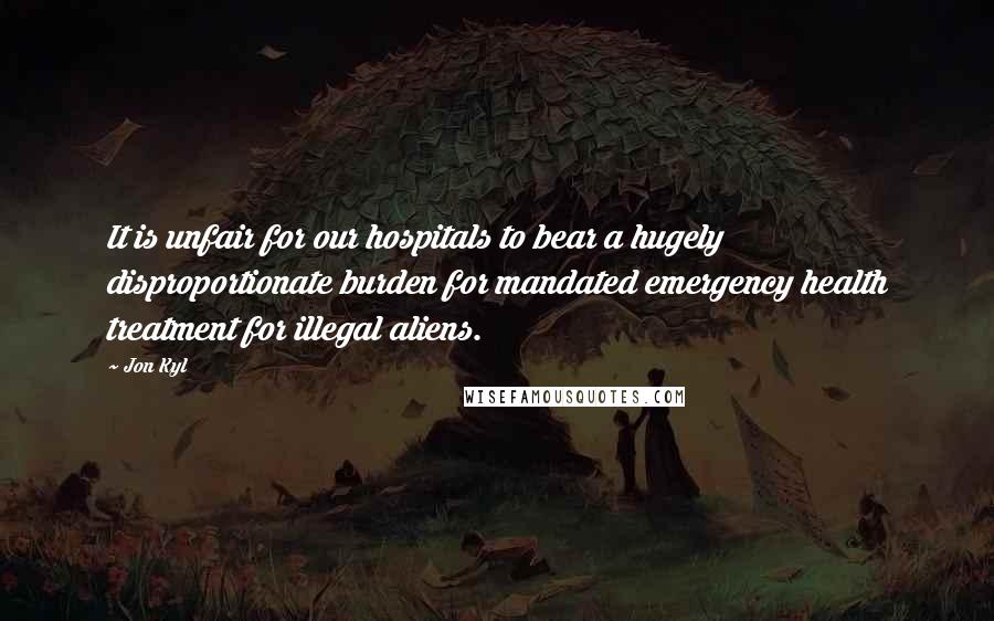 Jon Kyl Quotes: It is unfair for our hospitals to bear a hugely disproportionate burden for mandated emergency health treatment for illegal aliens.