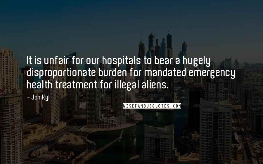 Jon Kyl Quotes: It is unfair for our hospitals to bear a hugely disproportionate burden for mandated emergency health treatment for illegal aliens.