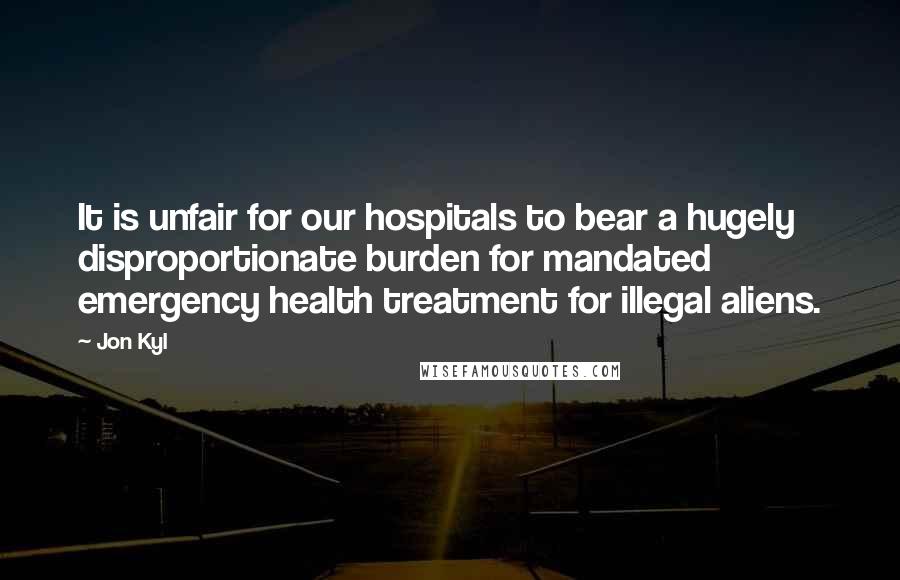 Jon Kyl Quotes: It is unfair for our hospitals to bear a hugely disproportionate burden for mandated emergency health treatment for illegal aliens.