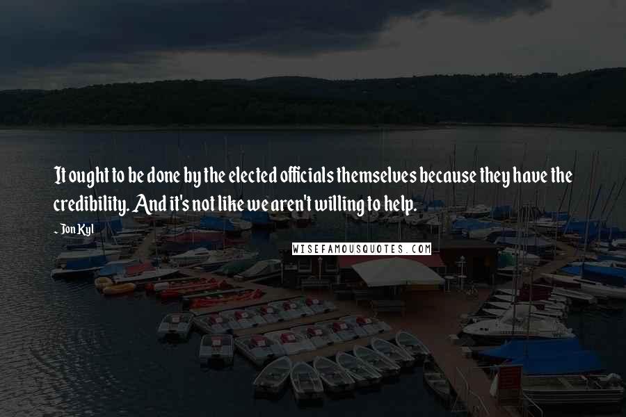 Jon Kyl Quotes: It ought to be done by the elected officials themselves because they have the credibility. And it's not like we aren't willing to help.