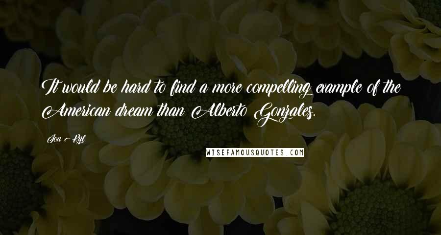 Jon Kyl Quotes: It would be hard to find a more compelling example of the American dream than Alberto Gonzales.