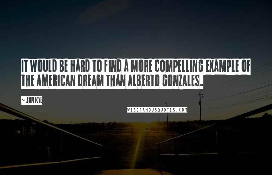 Jon Kyl Quotes: It would be hard to find a more compelling example of the American dream than Alberto Gonzales.