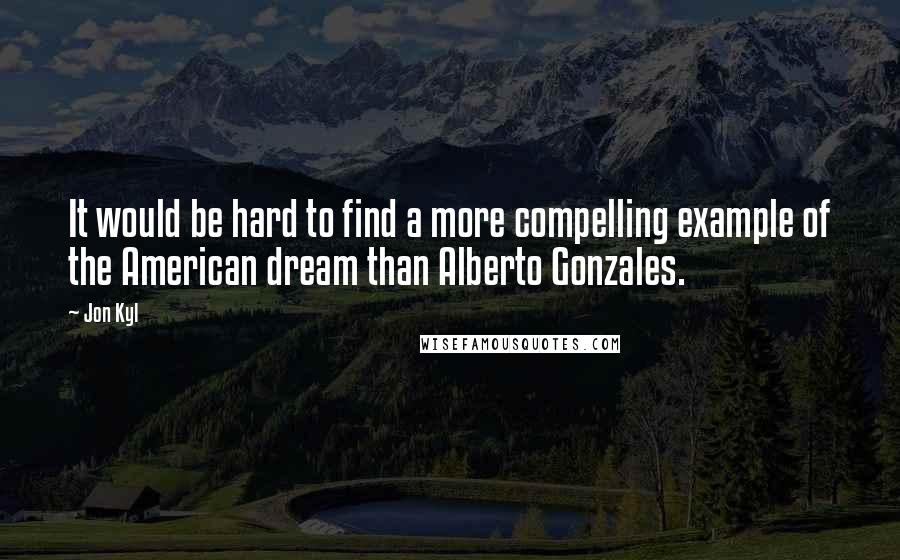 Jon Kyl Quotes: It would be hard to find a more compelling example of the American dream than Alberto Gonzales.