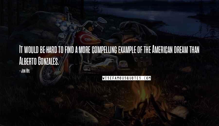 Jon Kyl Quotes: It would be hard to find a more compelling example of the American dream than Alberto Gonzales.
