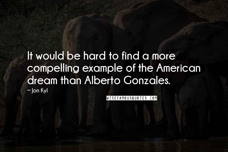 Jon Kyl Quotes: It would be hard to find a more compelling example of the American dream than Alberto Gonzales.