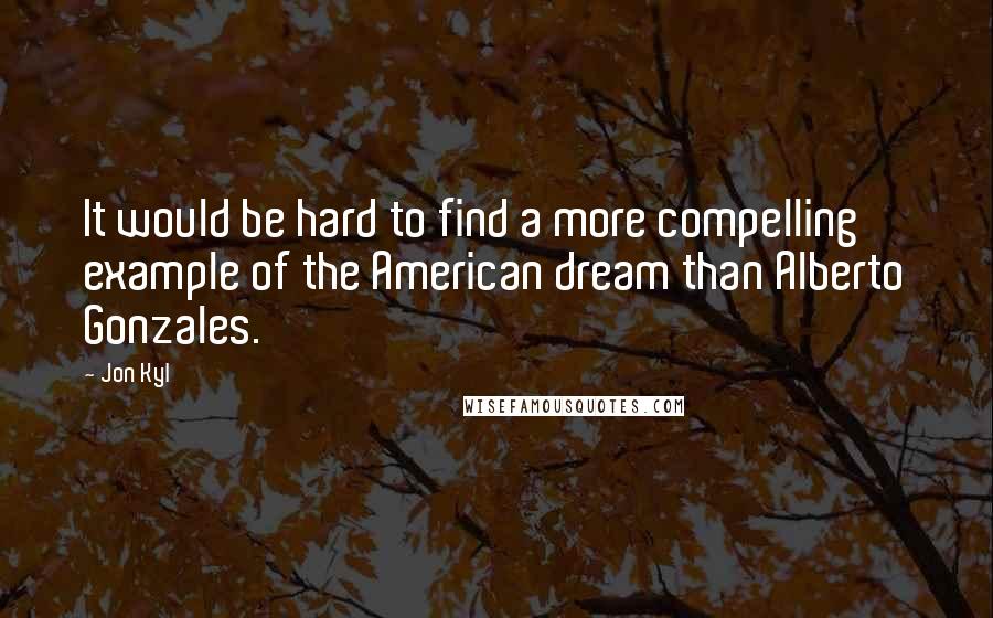 Jon Kyl Quotes: It would be hard to find a more compelling example of the American dream than Alberto Gonzales.