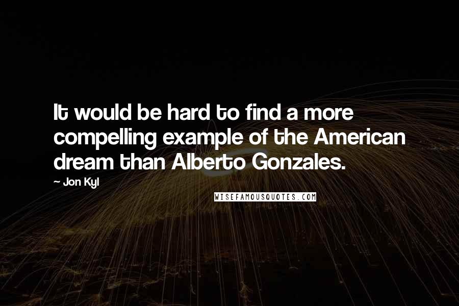 Jon Kyl Quotes: It would be hard to find a more compelling example of the American dream than Alberto Gonzales.