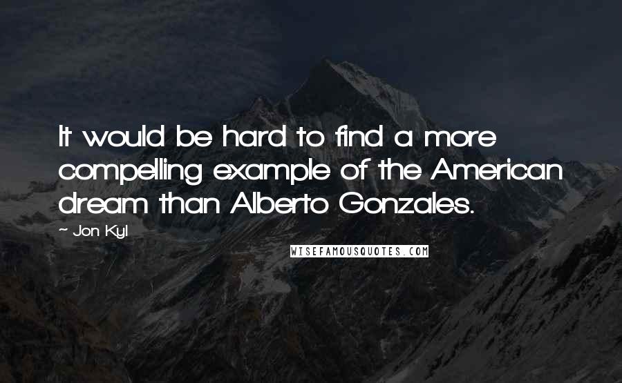 Jon Kyl Quotes: It would be hard to find a more compelling example of the American dream than Alberto Gonzales.