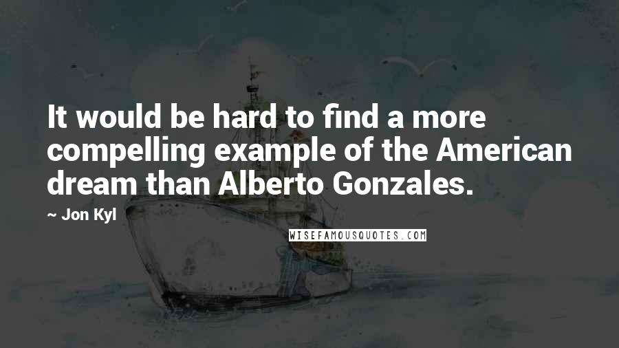 Jon Kyl Quotes: It would be hard to find a more compelling example of the American dream than Alberto Gonzales.