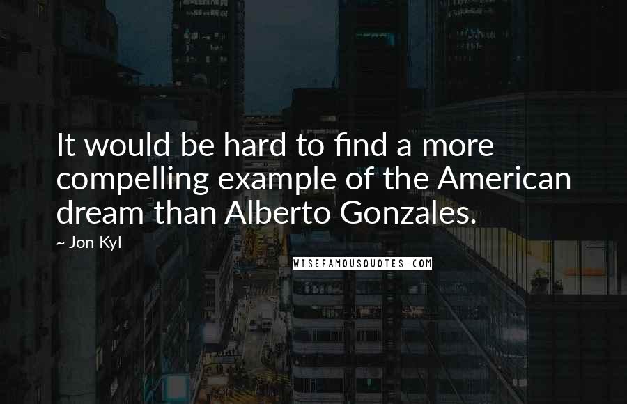 Jon Kyl Quotes: It would be hard to find a more compelling example of the American dream than Alberto Gonzales.