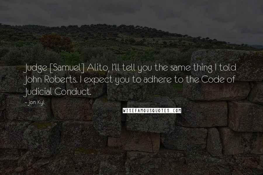 Jon Kyl Quotes: Judge [Samuel] Alito, I'll tell you the same thing I told John Roberts. I expect you to adhere to the Code of Judicial Conduct.