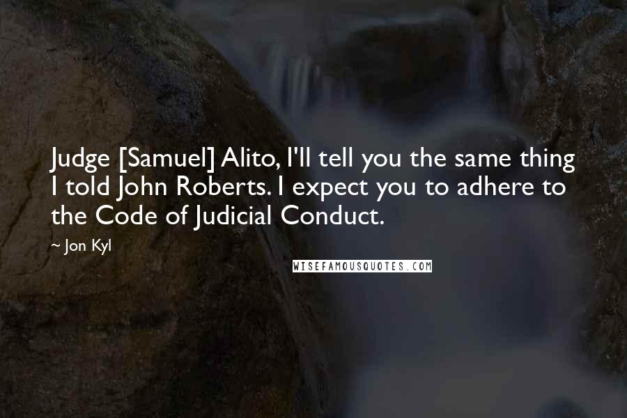 Jon Kyl Quotes: Judge [Samuel] Alito, I'll tell you the same thing I told John Roberts. I expect you to adhere to the Code of Judicial Conduct.