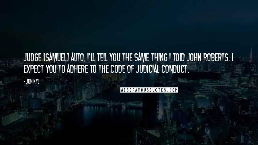 Jon Kyl Quotes: Judge [Samuel] Alito, I'll tell you the same thing I told John Roberts. I expect you to adhere to the Code of Judicial Conduct.