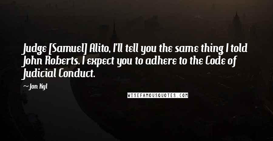 Jon Kyl Quotes: Judge [Samuel] Alito, I'll tell you the same thing I told John Roberts. I expect you to adhere to the Code of Judicial Conduct.