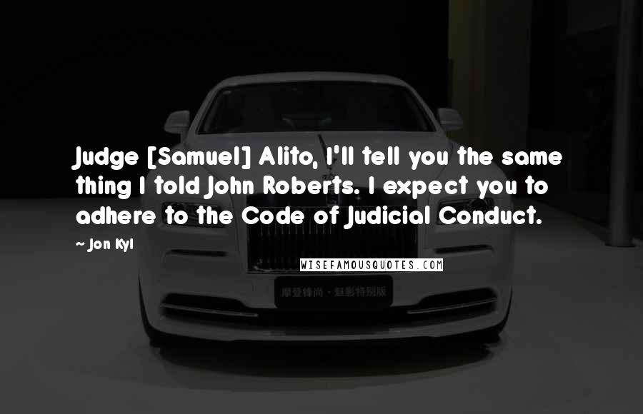 Jon Kyl Quotes: Judge [Samuel] Alito, I'll tell you the same thing I told John Roberts. I expect you to adhere to the Code of Judicial Conduct.