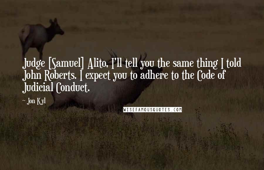 Jon Kyl Quotes: Judge [Samuel] Alito, I'll tell you the same thing I told John Roberts. I expect you to adhere to the Code of Judicial Conduct.