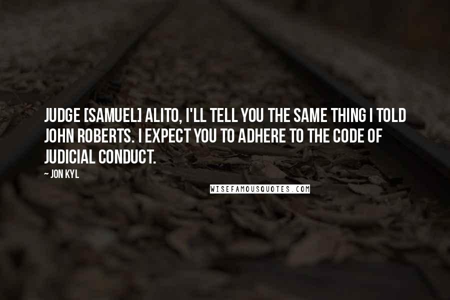 Jon Kyl Quotes: Judge [Samuel] Alito, I'll tell you the same thing I told John Roberts. I expect you to adhere to the Code of Judicial Conduct.