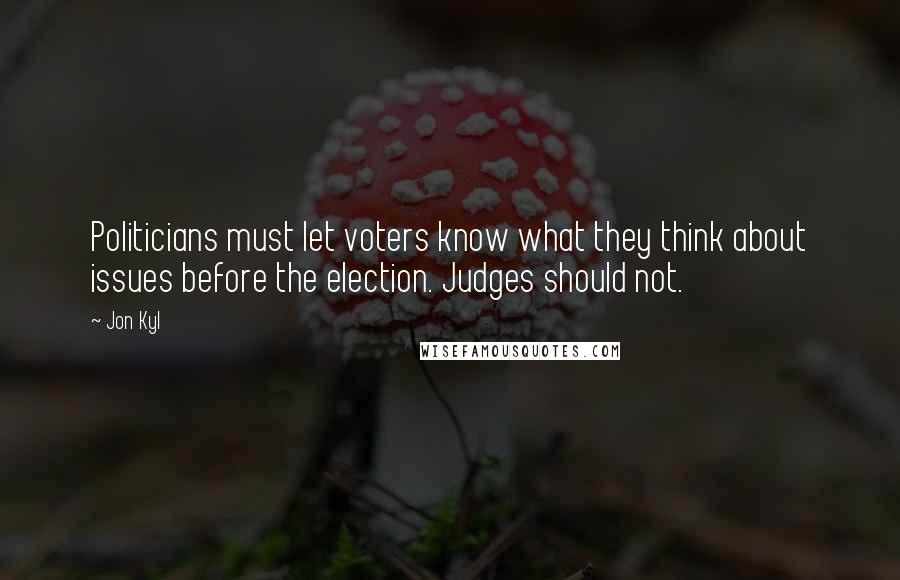 Jon Kyl Quotes: Politicians must let voters know what they think about issues before the election. Judges should not.