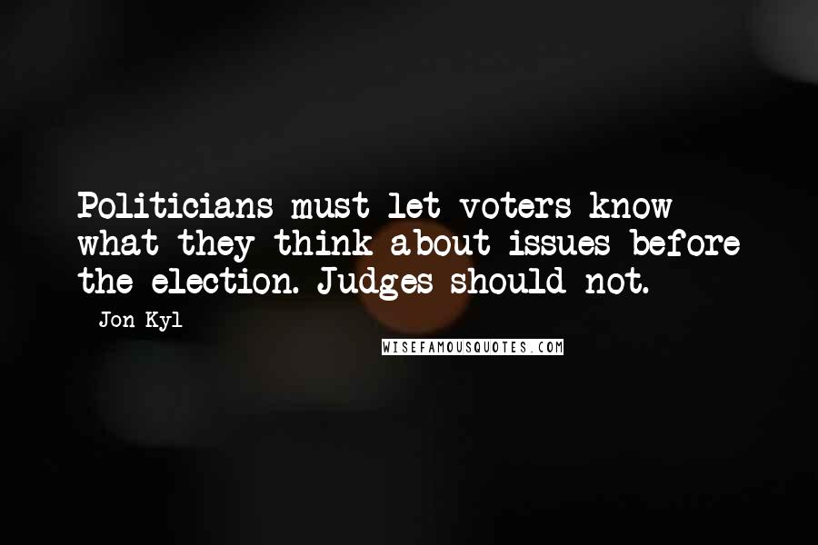 Jon Kyl Quotes: Politicians must let voters know what they think about issues before the election. Judges should not.