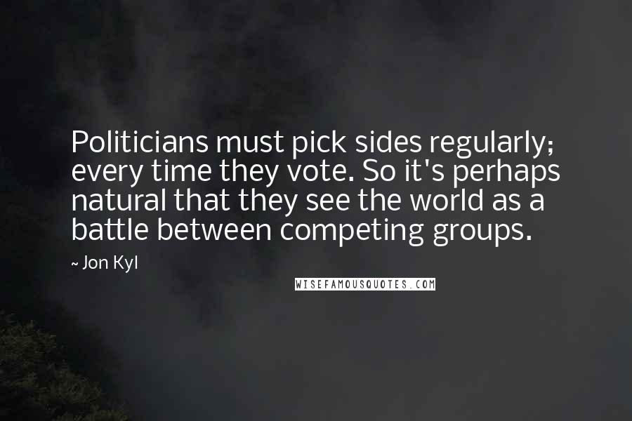 Jon Kyl Quotes: Politicians must pick sides regularly; every time they vote. So it's perhaps natural that they see the world as a battle between competing groups.