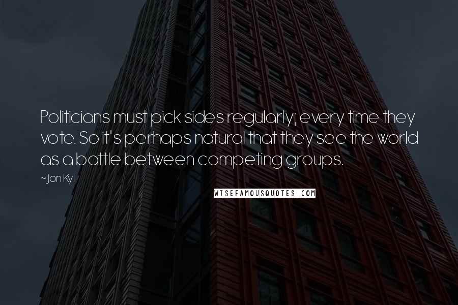Jon Kyl Quotes: Politicians must pick sides regularly; every time they vote. So it's perhaps natural that they see the world as a battle between competing groups.