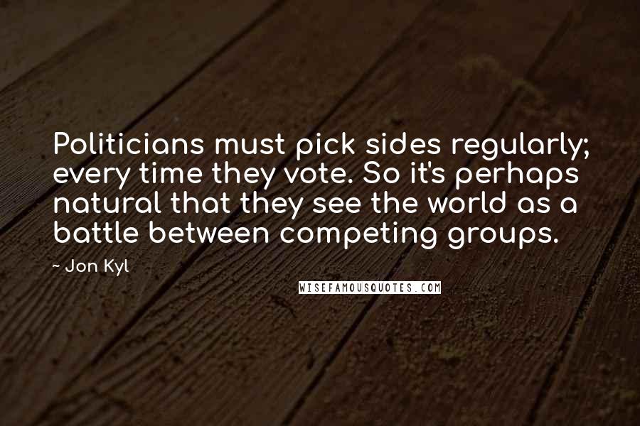 Jon Kyl Quotes: Politicians must pick sides regularly; every time they vote. So it's perhaps natural that they see the world as a battle between competing groups.