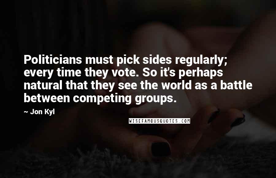 Jon Kyl Quotes: Politicians must pick sides regularly; every time they vote. So it's perhaps natural that they see the world as a battle between competing groups.