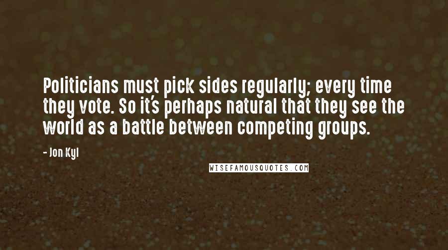 Jon Kyl Quotes: Politicians must pick sides regularly; every time they vote. So it's perhaps natural that they see the world as a battle between competing groups.