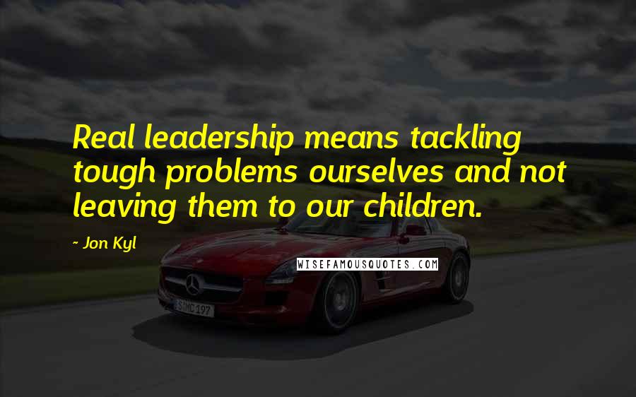 Jon Kyl Quotes: Real leadership means tackling tough problems ourselves and not leaving them to our children.