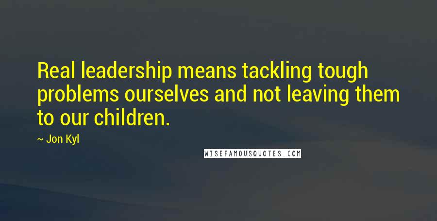 Jon Kyl Quotes: Real leadership means tackling tough problems ourselves and not leaving them to our children.