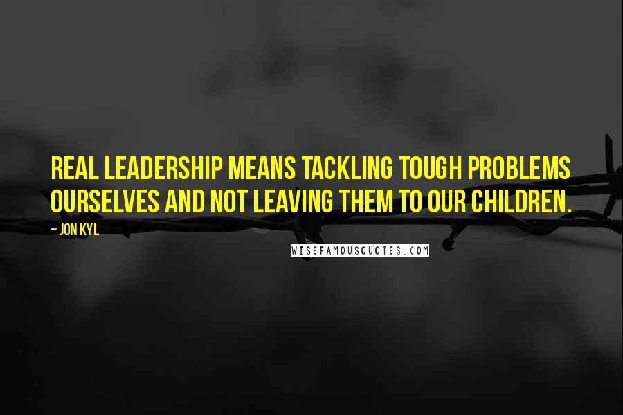 Jon Kyl Quotes: Real leadership means tackling tough problems ourselves and not leaving them to our children.