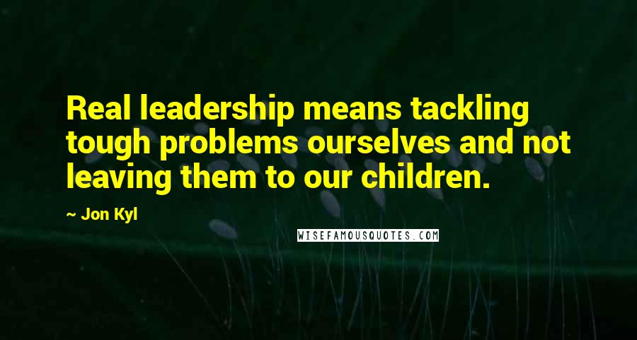 Jon Kyl Quotes: Real leadership means tackling tough problems ourselves and not leaving them to our children.