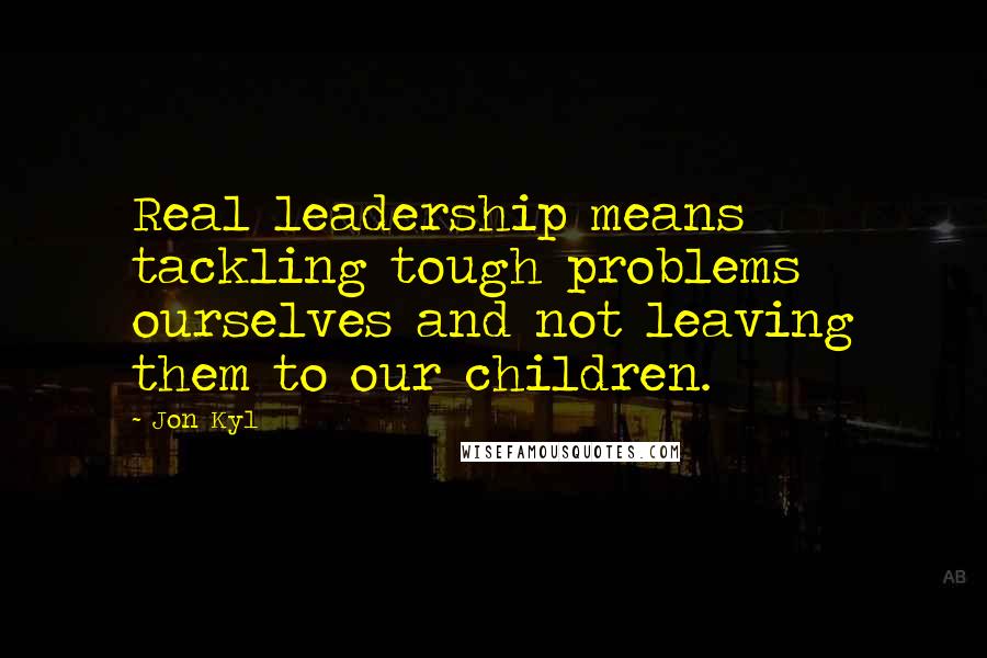 Jon Kyl Quotes: Real leadership means tackling tough problems ourselves and not leaving them to our children.