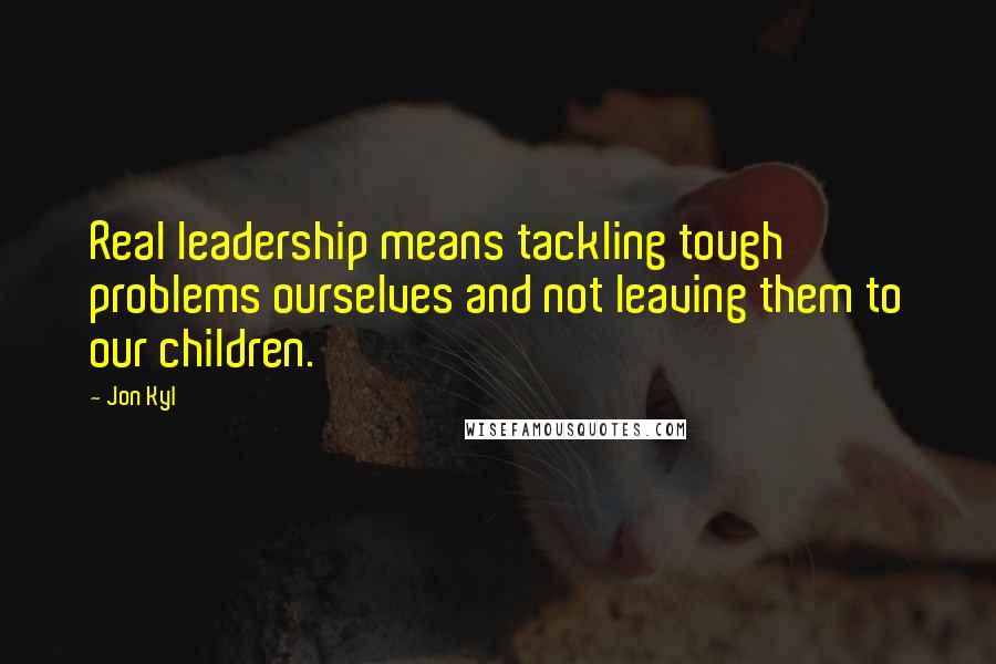 Jon Kyl Quotes: Real leadership means tackling tough problems ourselves and not leaving them to our children.