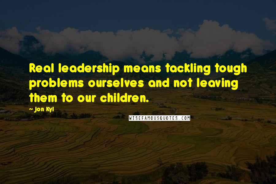 Jon Kyl Quotes: Real leadership means tackling tough problems ourselves and not leaving them to our children.