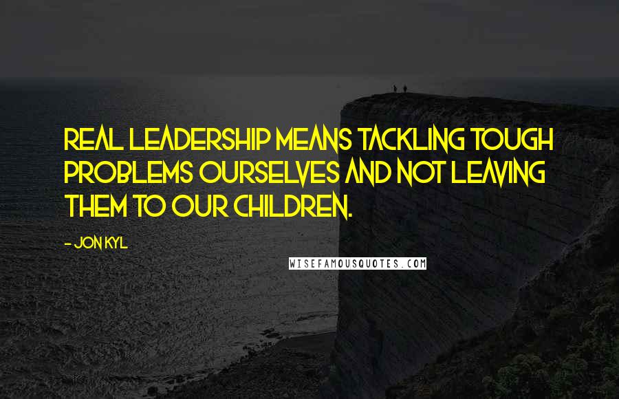 Jon Kyl Quotes: Real leadership means tackling tough problems ourselves and not leaving them to our children.