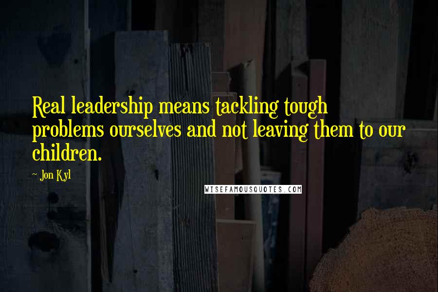 Jon Kyl Quotes: Real leadership means tackling tough problems ourselves and not leaving them to our children.