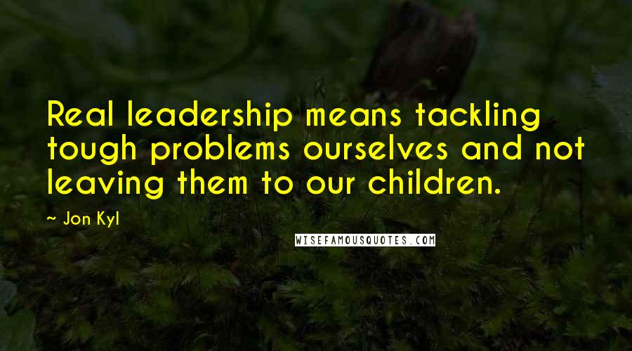 Jon Kyl Quotes: Real leadership means tackling tough problems ourselves and not leaving them to our children.