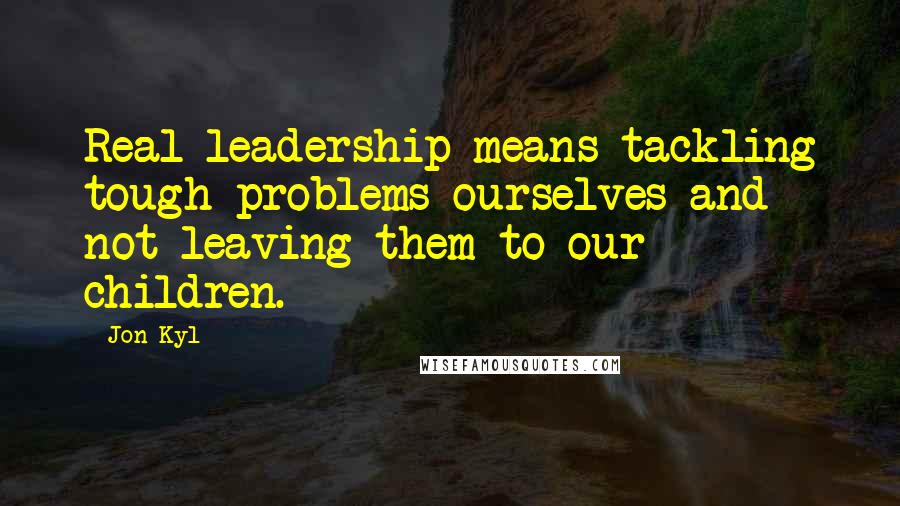 Jon Kyl Quotes: Real leadership means tackling tough problems ourselves and not leaving them to our children.